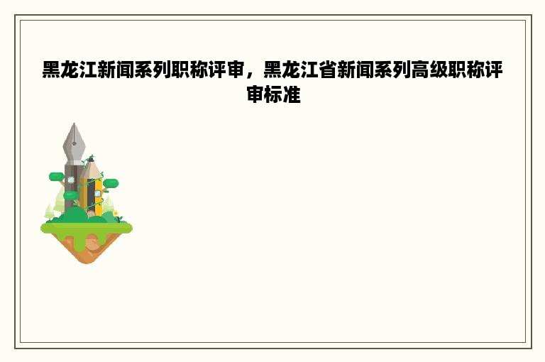 黑龙江新闻系列职称评审，黑龙江省新闻系列高级职称评审标准