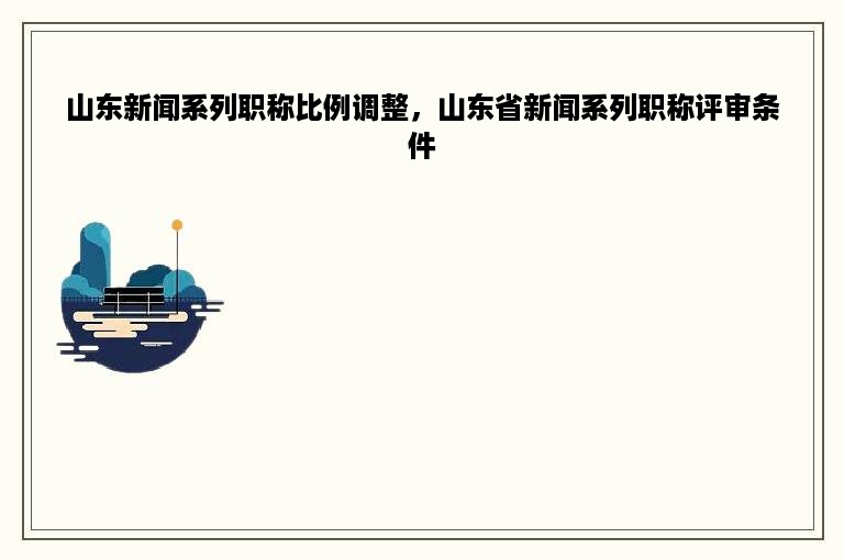 山东新闻系列职称比例调整，山东省新闻系列职称评审条件