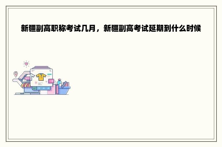新疆副高职称考试几月，新疆副高考试延期到什么时候