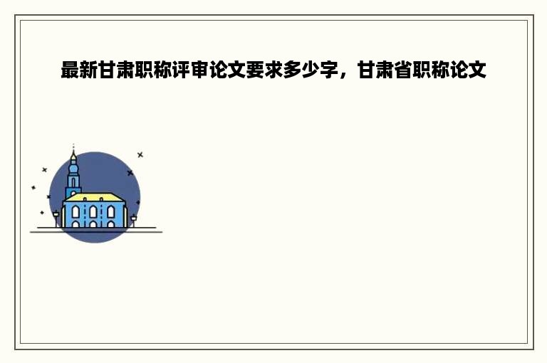 最新甘肃职称评审论文要求多少字，甘肃省职称论文