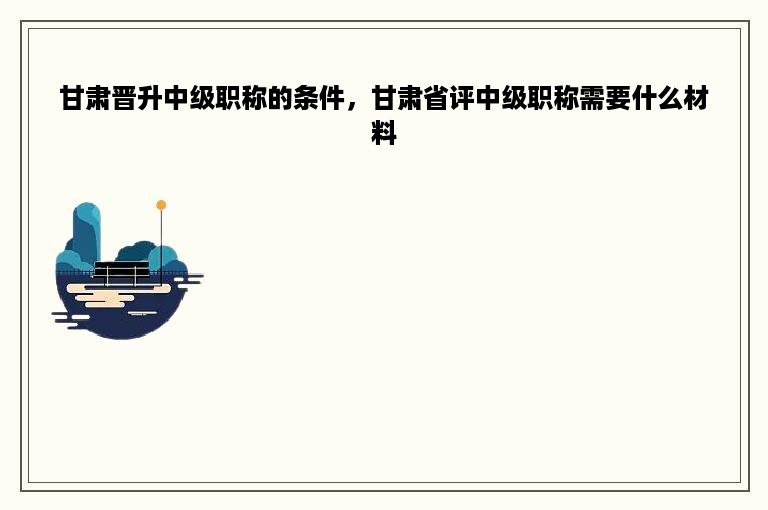 甘肃晋升中级职称的条件，甘肃省评中级职称需要什么材料