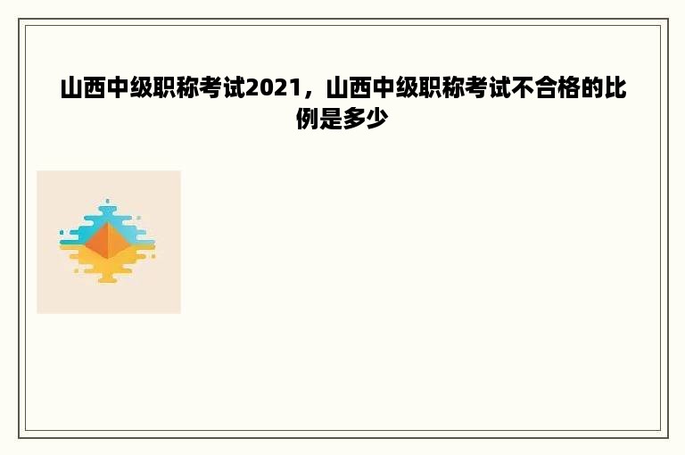 山西中级职称考试2021，山西中级职称考试不合格的比例是多少