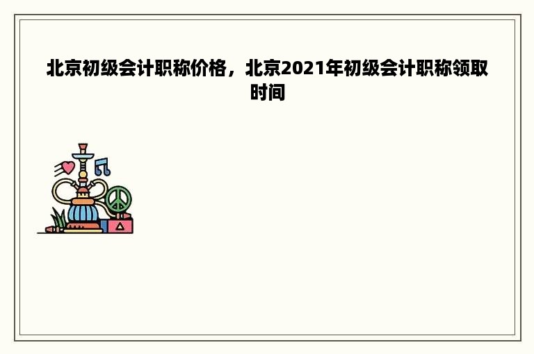 北京初级会计职称价格，北京2021年初级会计职称领取时间
