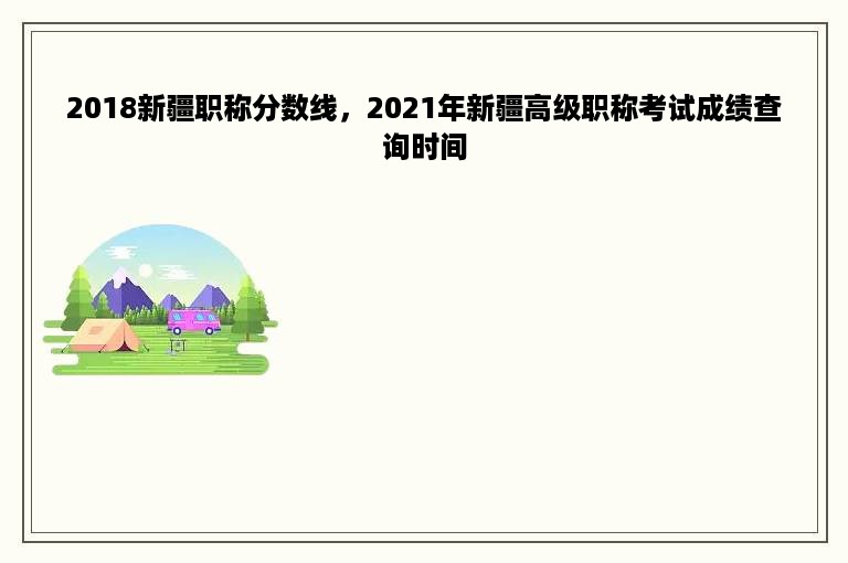 2018新疆职称分数线，2021年新疆高级职称考试成绩查询时间