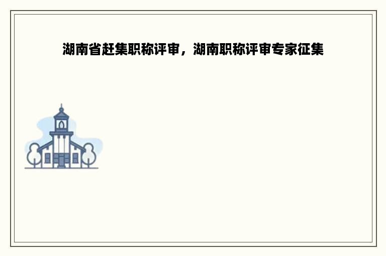 湖南省赶集职称评审，湖南职称评审专家征集