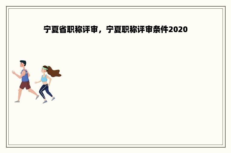 宁夏省职称评审，宁夏职称评审条件2020