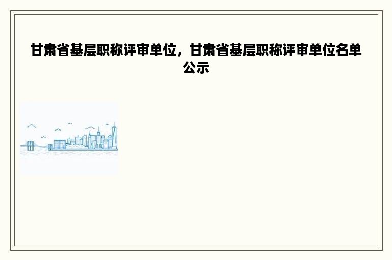甘肃省基层职称评审单位，甘肃省基层职称评审单位名单公示
