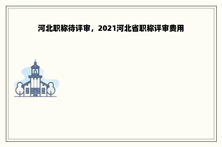 河北职称待评审，2021河北省职称评审费用