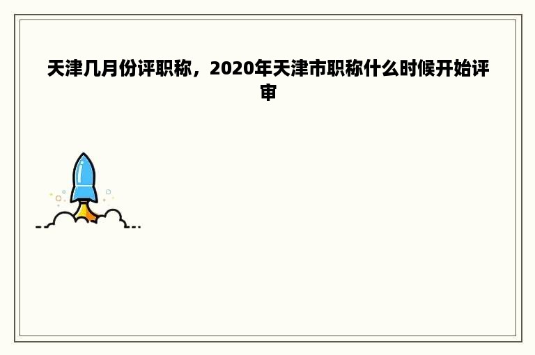 天津几月份评职称，2020年天津市职称什么时候开始评审