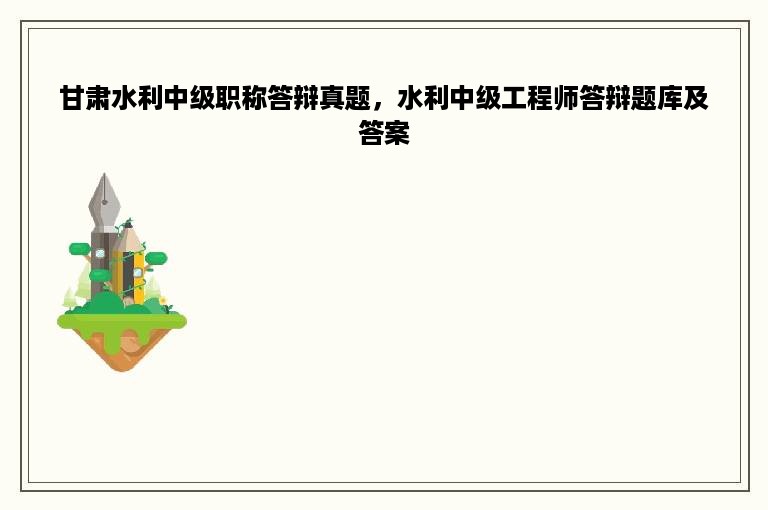 甘肃水利中级职称答辩真题，水利中级工程师答辩题库及答案