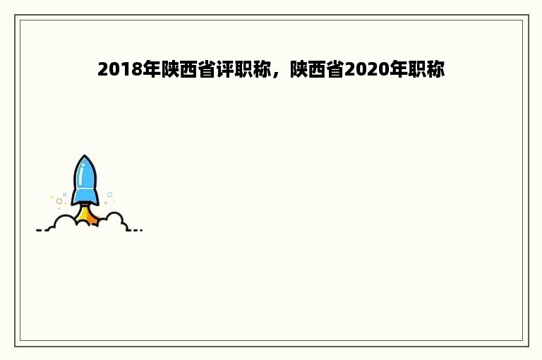 2018年陕西省评职称，陕西省2020年职称