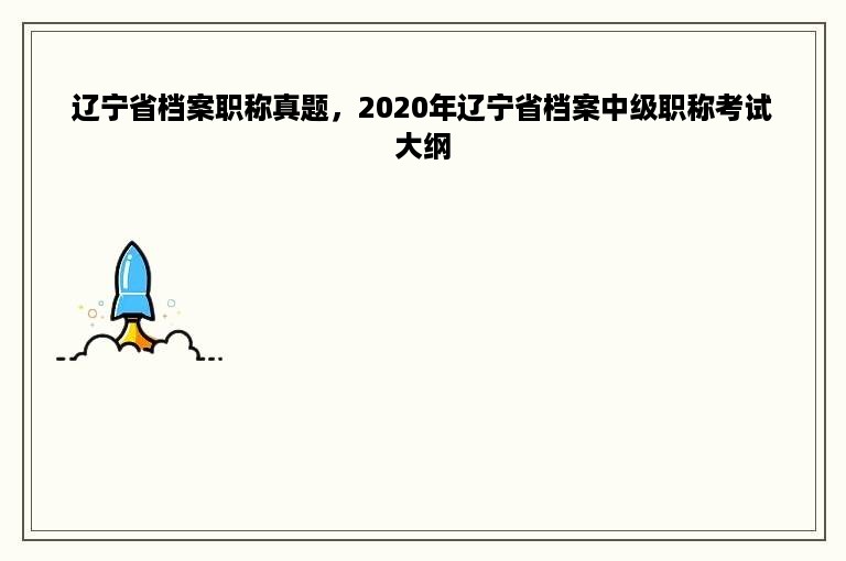 辽宁省档案职称真题，2020年辽宁省档案中级职称考试大纲