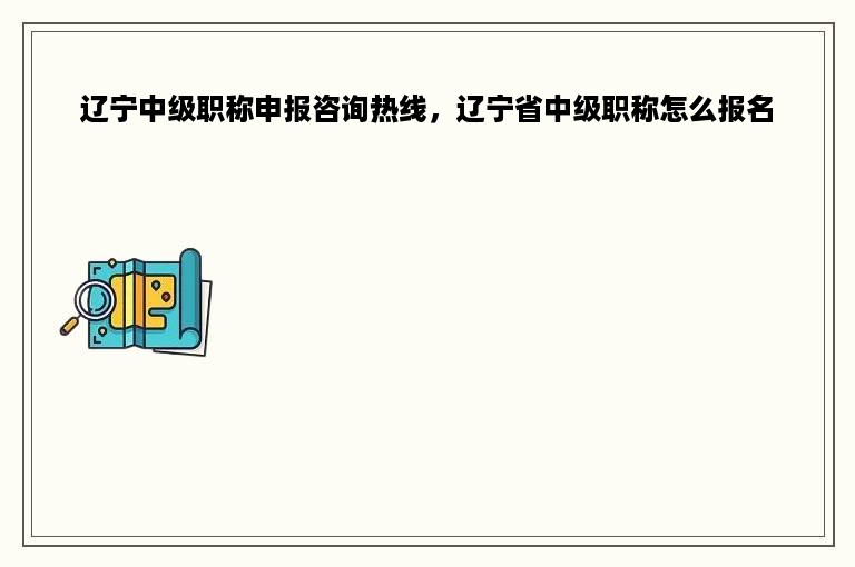 辽宁中级职称申报咨询热线，辽宁省中级职称怎么报名