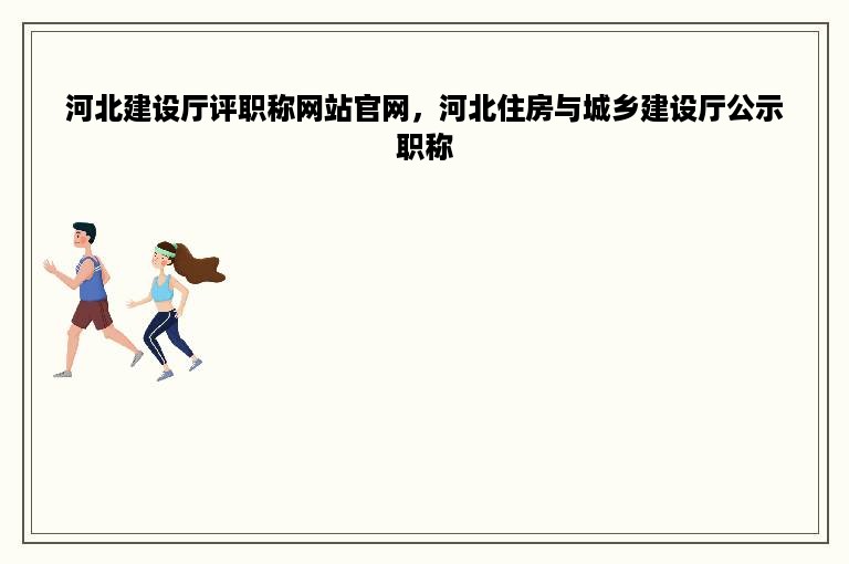 河北建设厅评职称网站官网，河北住房与城乡建设厅公示职称
