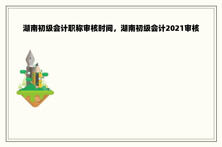 湖南初级会计职称审核时间，湖南初级会计2021审核