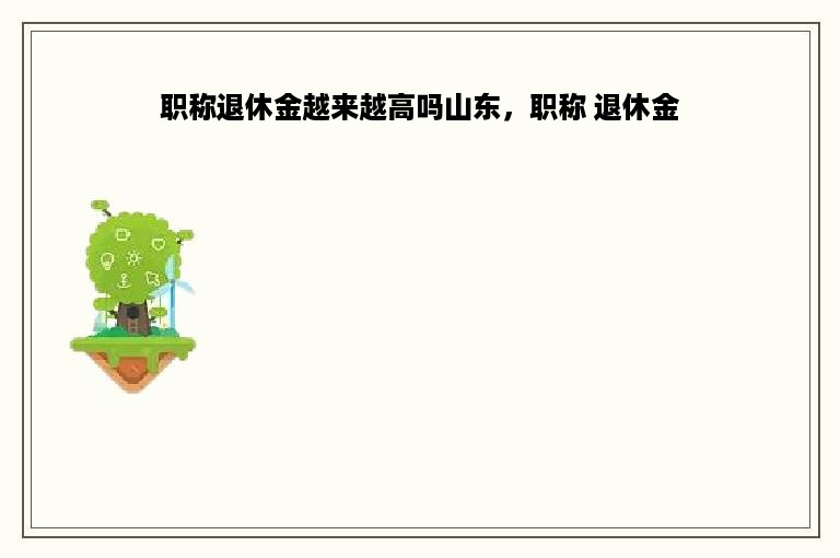 职称退休金越来越高吗山东，职称 退休金