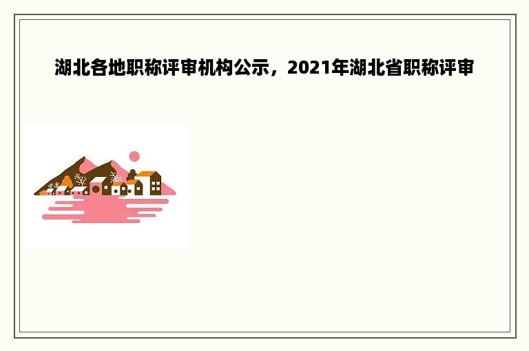 湖北各地职称评审机构公示，2021年湖北省职称评审