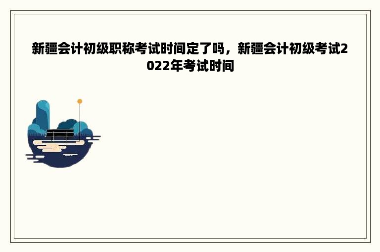 新疆会计初级职称考试时间定了吗，新疆会计初级考试2022年考试时间