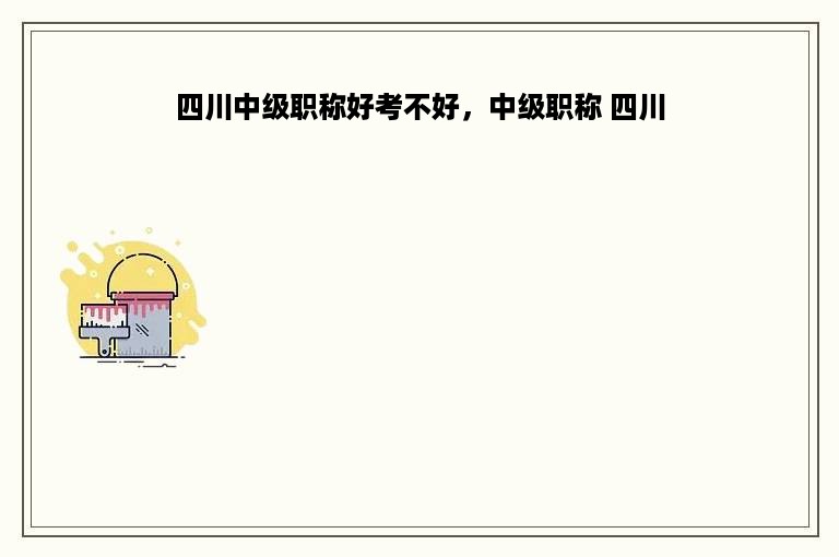 四川中级职称好考不好，中级职称 四川