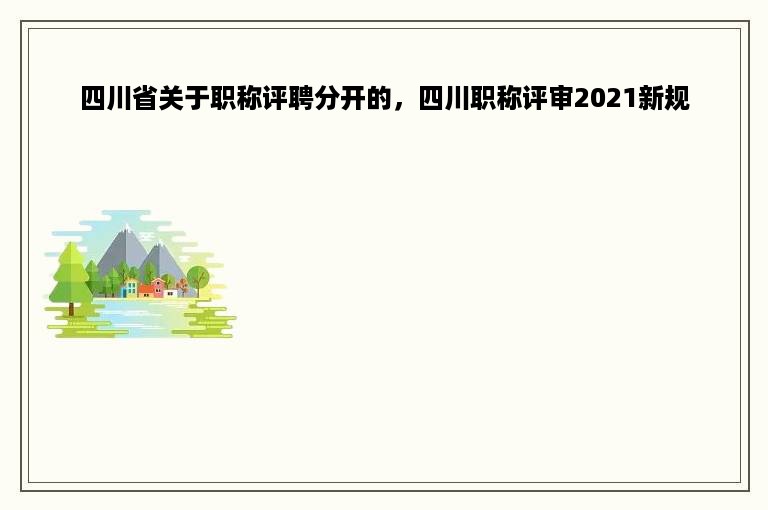 四川省关于职称评聘分开的，四川职称评审2021新规