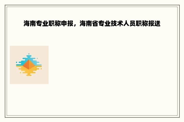 海南专业职称申报，海南省专业技术人员职称报送