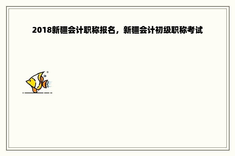 2018新疆会计职称报名，新疆会计初级职称考试