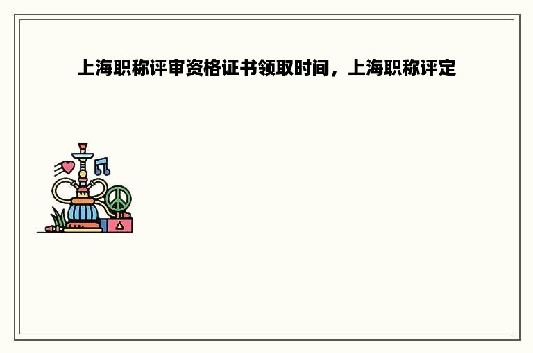 上海职称评审资格证书领取时间，上海职称评定