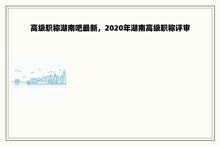 高级职称湖南吧最新，2020年湖南高级职称评审