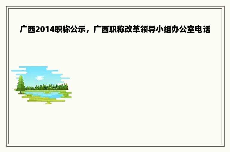 广西2014职称公示，广西职称改革领导小组办公室电话