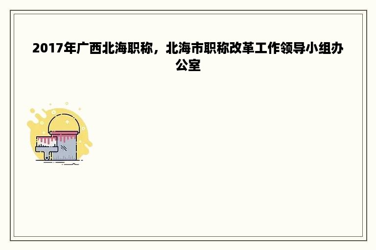 2017年广西北海职称，北海市职称改革工作领导小组办公室