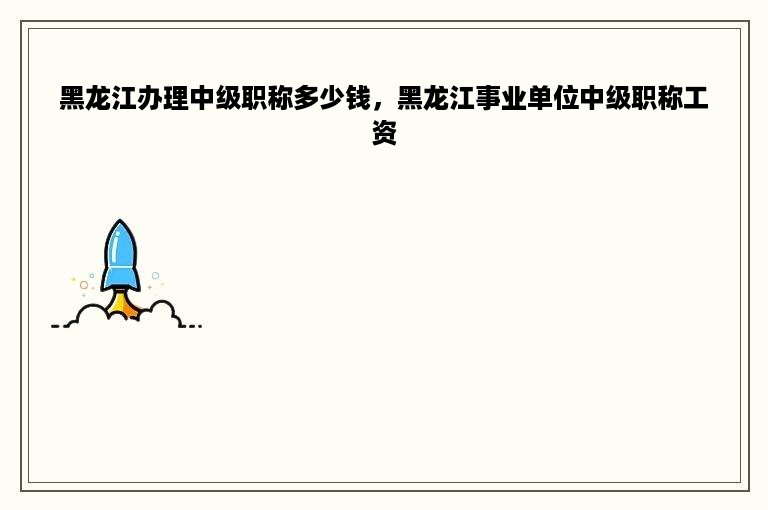 黑龙江办理中级职称多少钱，黑龙江事业单位中级职称工资