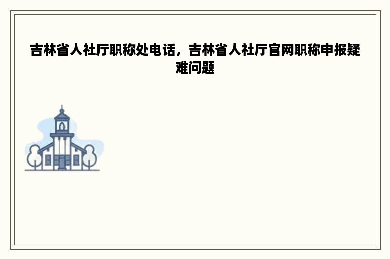 吉林省人社厅职称处电话，吉林省人社厅官网职称申报疑难问题