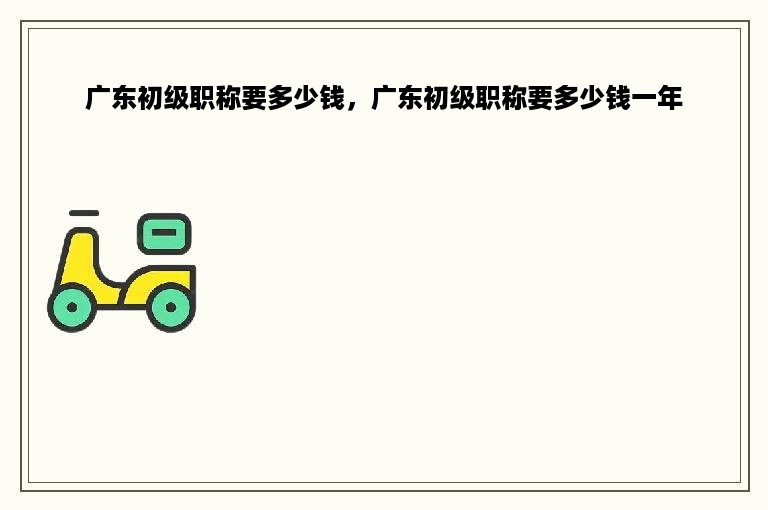 广东初级职称要多少钱，广东初级职称要多少钱一年