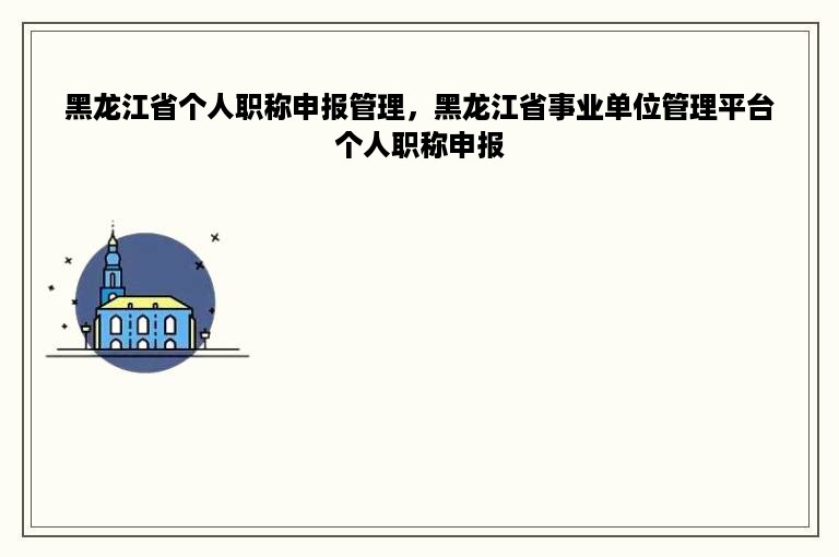 黑龙江省个人职称申报管理，黑龙江省事业单位管理平台个人职称申报