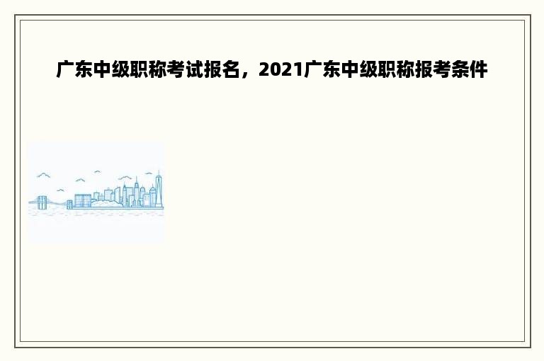 广东中级职称考试报名，2021广东中级职称报考条件