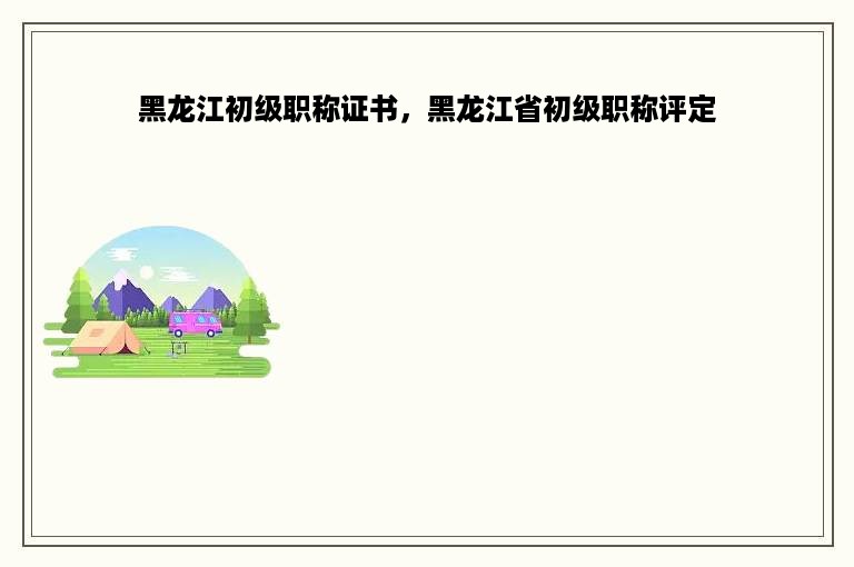 黑龙江初级职称证书，黑龙江省初级职称评定