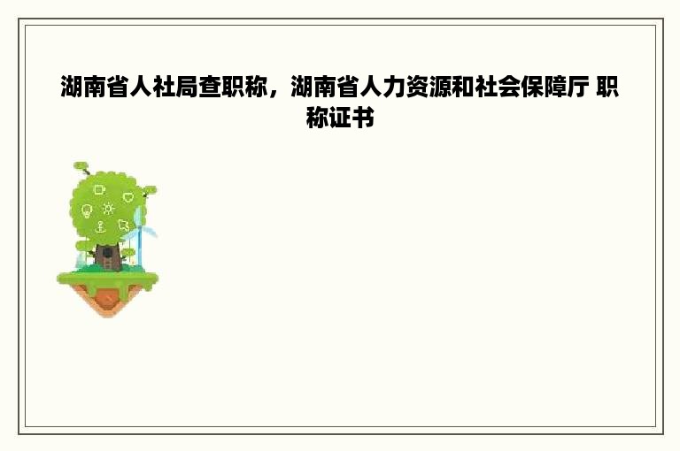 湖南省人社局查职称，湖南省人力资源和社会保障厅 职称证书