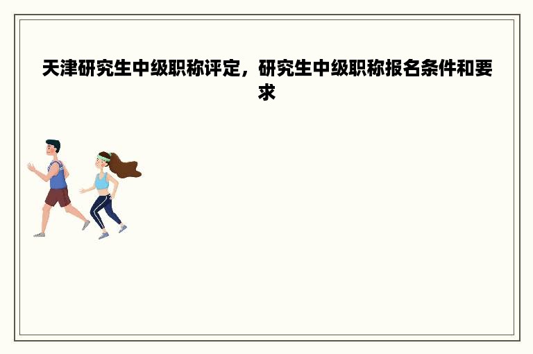 天津研究生中级职称评定，研究生中级职称报名条件和要求