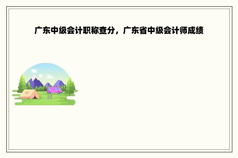 广东中级会计职称查分，广东省中级会计师成绩