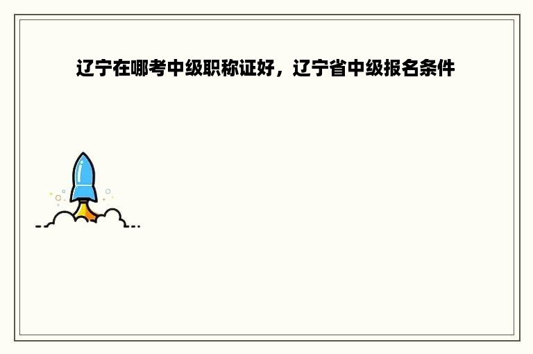 辽宁在哪考中级职称证好，辽宁省中级报名条件