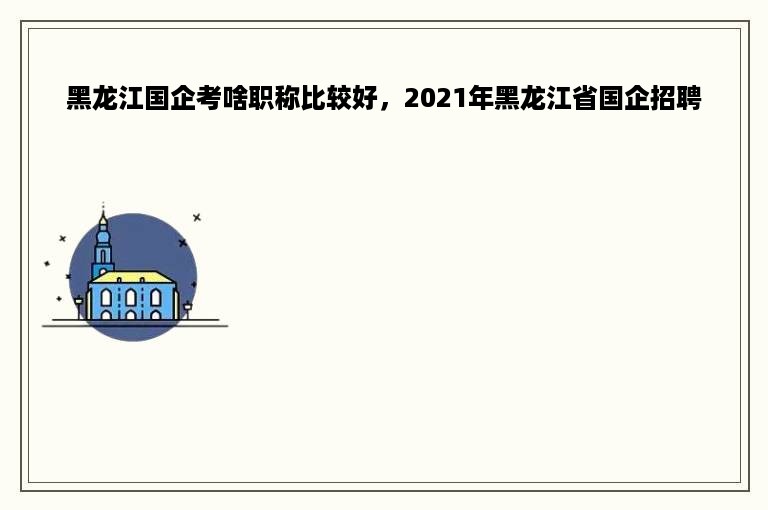 黑龙江国企考啥职称比较好，2021年黑龙江省国企招聘