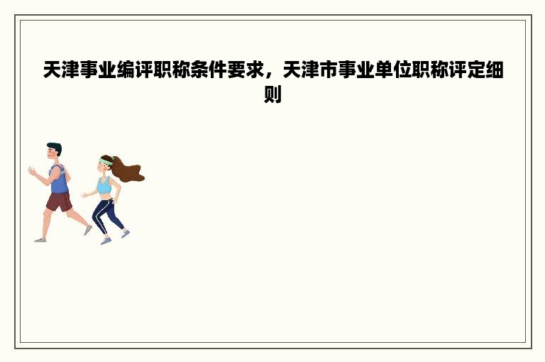 天津事业编评职称条件要求，天津市事业单位职称评定细则