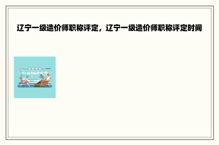 辽宁一级造价师职称评定，辽宁一级造价师职称评定时间