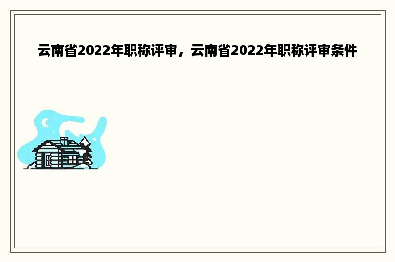 云南省2022年职称评审，云南省2022年职称评审条件