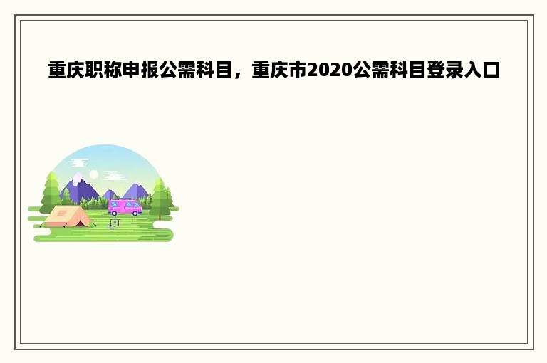 重庆职称申报公需科目，重庆市2020公需科目登录入口