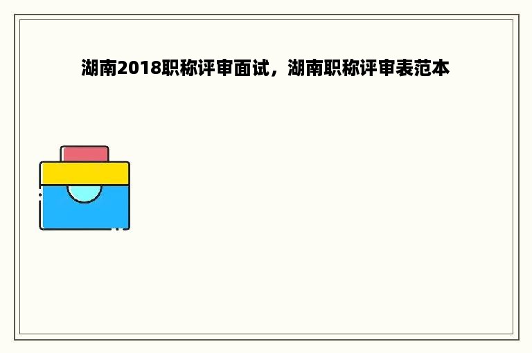 湖南2018职称评审面试，湖南职称评审表范本