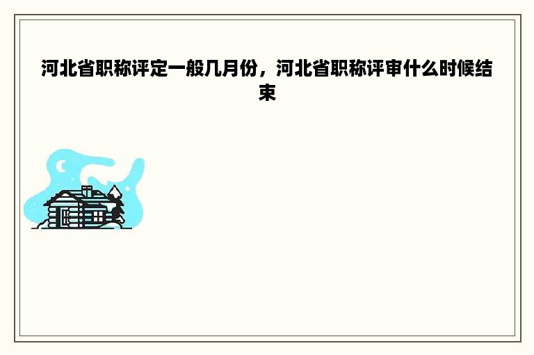 河北省职称评定一般几月份，河北省职称评审什么时候结束