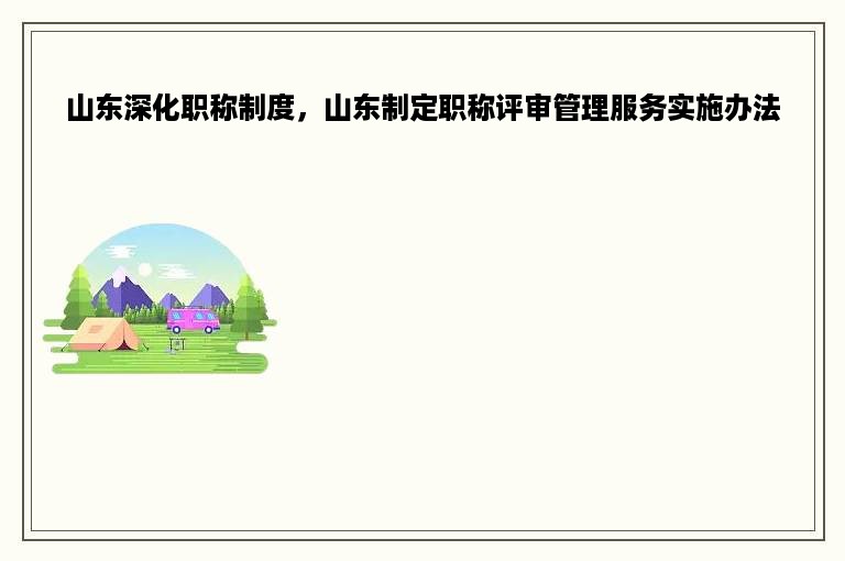 山东深化职称制度，山东制定职称评审管理服务实施办法