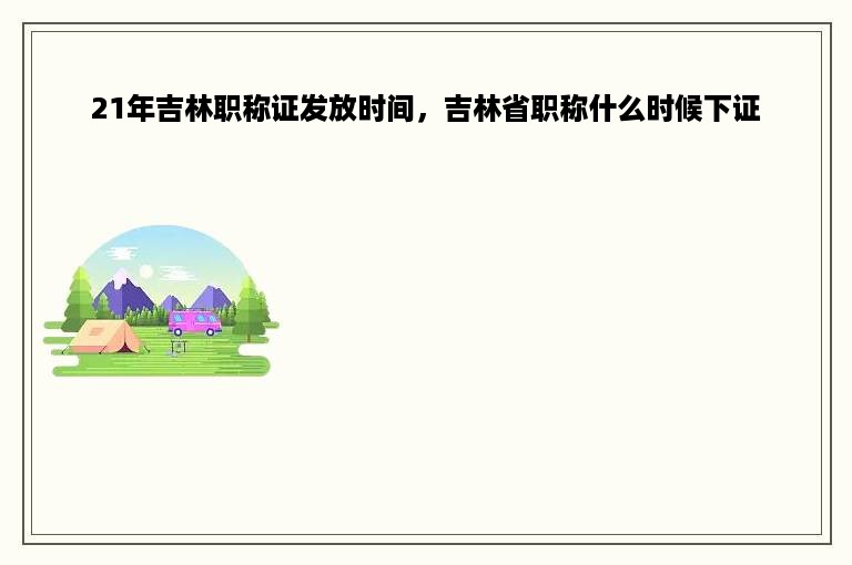 21年吉林职称证发放时间，吉林省职称什么时候下证