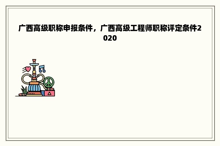 广西高级职称申报条件，广西高级工程师职称评定条件2020